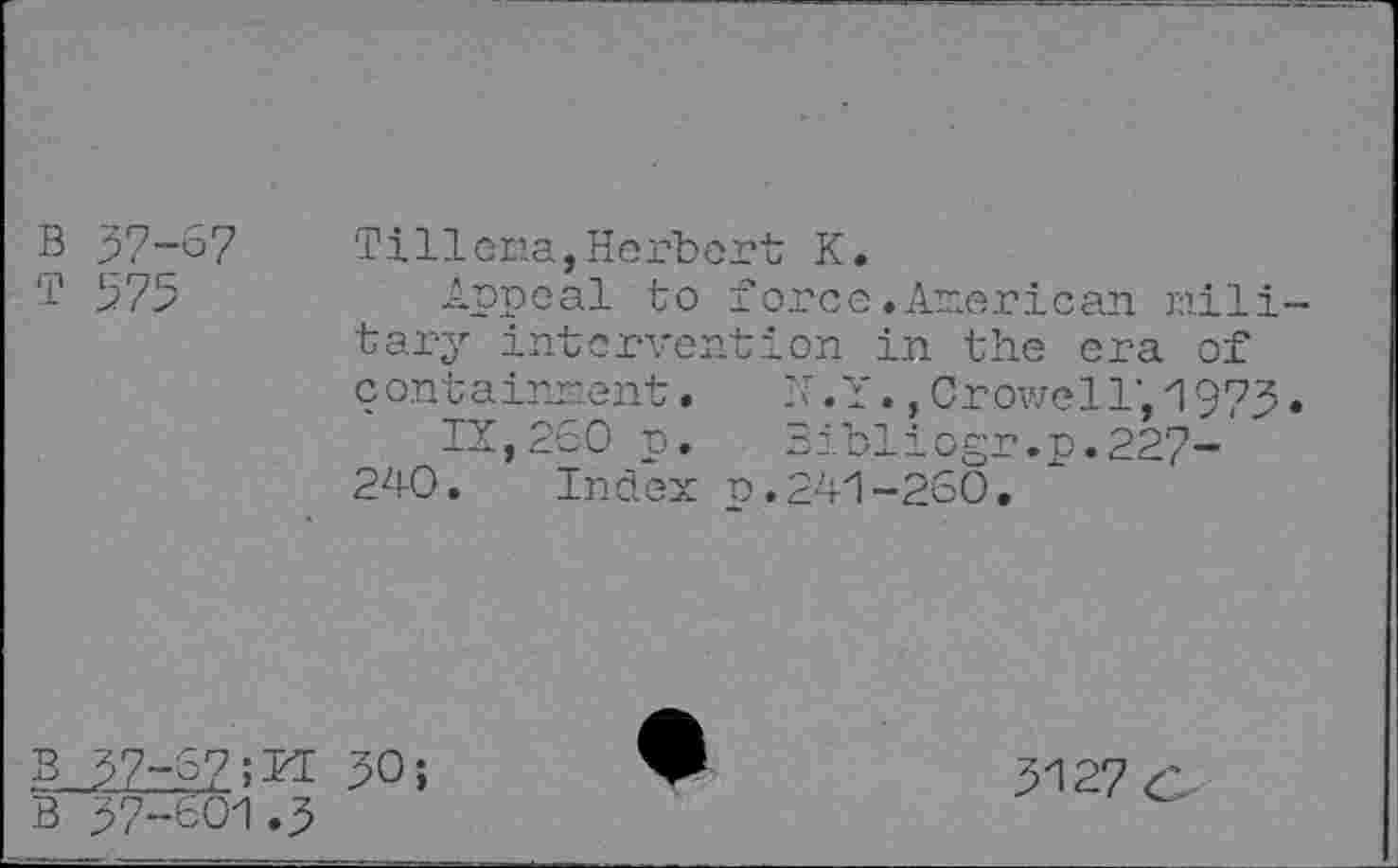 ﻿57-67
575
Tillena,Herbert K.
Appeal to force.American military intervention in the era of containment. h.Y., Crowell’, 1975.
IX,260 p. Bibliogr.p.227- ' 240. Index p.241-260.
B 57-6750;
B 57-601.5
5127 c